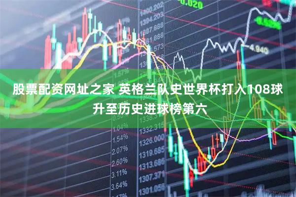 股票配资网址之家 英格兰队史世界杯打入108球 升至历史进球榜第六