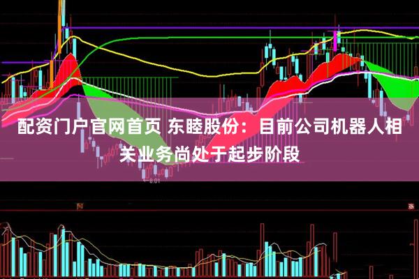 配资门户官网首页 东睦股份：目前公司机器人相关业务尚处于起步阶段