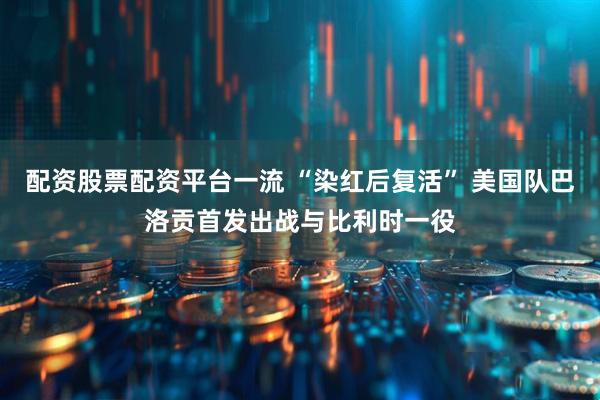 配资股票配资平台一流 “染红后复活” 美国队巴洛贡首发出战与比利时一役