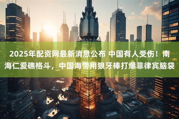 2025年配资网最新消息公布 中国有人受伤！南海仁爱礁格斗，中国海警用狼牙棒打爆菲律宾脑袋