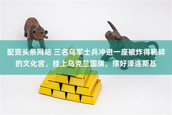 配资头条网站 三名乌军士兵冲进一座被炸得稀碎的文化宫,挂上乌克兰国旗,摆好泽连斯基