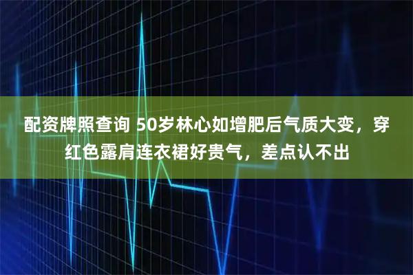 配资牌照查询 50岁林心如增肥后气质大变，穿红色露肩连衣裙好贵气，差点认不出